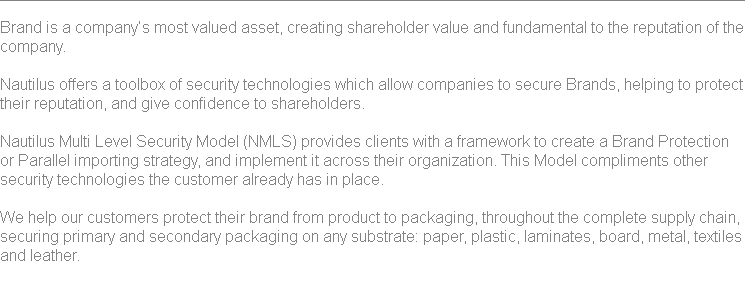 
Brand is a company’s most valued asset, creating shareholder value and fundamental to the reputation of the company. Nautilus offers a toolbox of security technologies which allow companies to secure Brands, helping to protect their reputation, and give confidence to shareholders. Nautilus Multi Level Security Model (NMLS) provides clients with a framework to create a Brand Protection or Parallel importing strategy, and implement it across their organization. This Model compliments other security technologies the customer already has in place. We help our customers protect their brand from product to packaging, throughout the complete supply chain, securing primary and secondary packaging on any substrate: paper, plastic, laminates, board, metal, textiles and leather. 