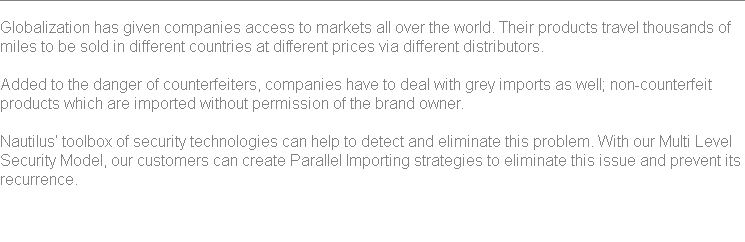 
Globalization has given companies access to markets all over the world. Their products travel thousands of miles to be sold in different countries at different prices via different distributors. Added to the danger of counterfeiters, companies have to deal with grey imports as well; non-counterfeit products which are imported without permission of the brand owner. Nautilus’ toolbox of security technologies can help to detect and eliminate this problem. With our Multi Level Security Model, our customers can create Parallel Importing strategies to eliminate this issue and prevent its recurrence. 