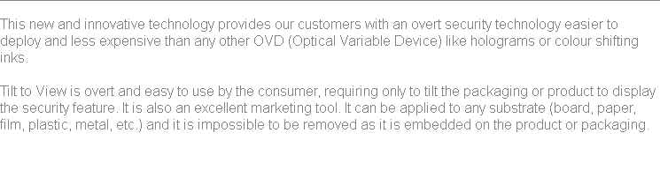 
This new and innovative technology provides our customers with an overt security technology easier to deploy and less expensive than any other OVD (Optical Variable Device) like holograms or colour shifting inks. Tilt to View is overt and easy to use by the consumer, requiring only to tilt the packaging or product to display the security feature. It is also an excellent marketing tool. It can be applied to any substrate (board, paper, film, plastic, metal, etc.) and it is impossible to be removed as it is embedded on the product or packaging. 