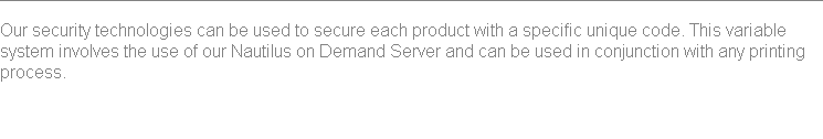 
Our security technologies can be used to secure each product with a specific unique code. This variable system involves the use of our Nautilus on Demand Server and can be used in conjunction with any printing process. 