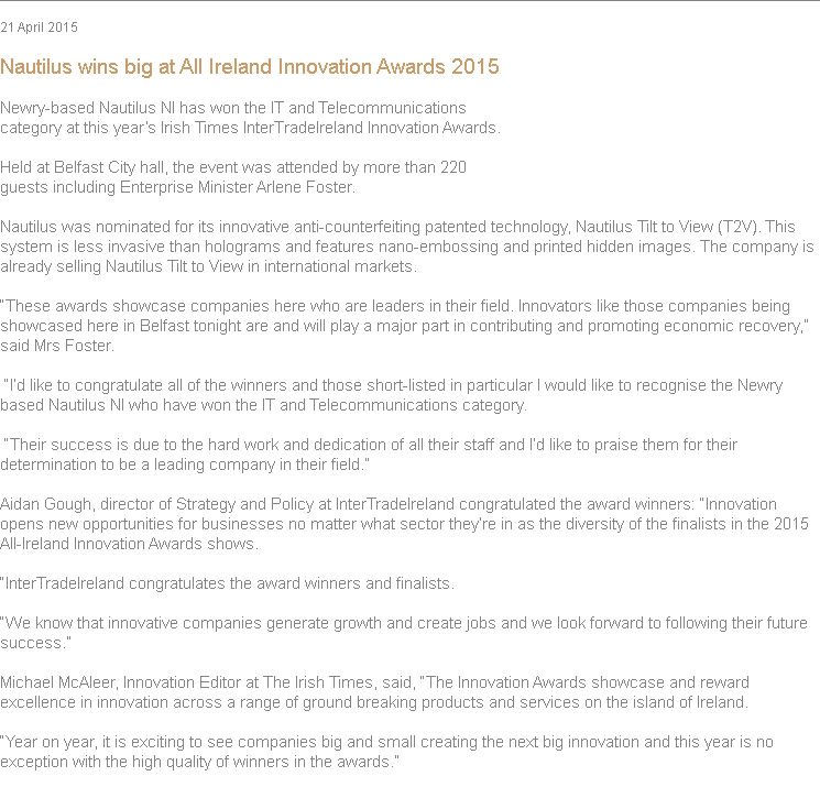 
21 April 2015 Nautilus wins big at All Ireland Innovation Awards 2015 Newry-based Nautilus NI has won the IT and Telecommunications category at this year’s Irish Times InterTradeIreland Innovation Awards. Held at Belfast City hall, the event was attended by more than 220 guests including Enterprise Minister Arlene Foster. Nautilus was nominated for its innovative anti-counterfeiting patented technology, Nautilus Tilt to View (T2V). This system is less invasive than holograms and features nano-embossing and printed hidden images. The company is already selling Nautilus Tilt to View in international markets. “These awards showcase companies here who are leaders in their field. Innovators like those companies being showcased here in Belfast tonight are and will play a major part in contributing and promoting economic recovery,” said Mrs Foster. “I’d like to congratulate all of the winners and those short-listed in particular I would like to recognise the Newry based Nautilus NI who have won the IT and Telecommunications category. “Their success is due to the hard work and dedication of all their staff and I’d like to praise them for their determination to be a leading company in their field.” Aidan Gough, director of Strategy and Policy at InterTradeIreland congratulated the award winners: “Innovation opens new opportunities for businesses no matter what sector they’re in as the diversity of the finalists in the 2015 All-Ireland Innovation Awards shows. “InterTradeIreland congratulates the award winners and finalists. “We know that innovative companies generate growth and create jobs and we look forward to following their future success.” Michael McAleer, Innovation Editor at The Irish Times, said, “The Innovation Awards showcase and reward excellence in innovation across a range of ground breaking products and services on the island of Ireland. “Year on year, it is exciting to see companies big and small creating the next big innovation and this year is no exception with the high quality of winners in the awards.” 